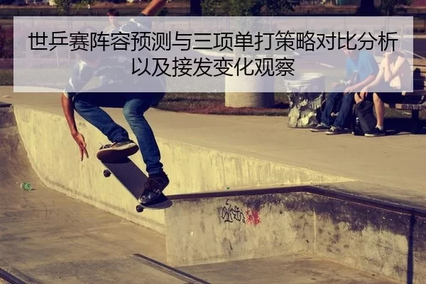 世乒赛阵容预测与三项单打策略对比分析以及接发变化观察